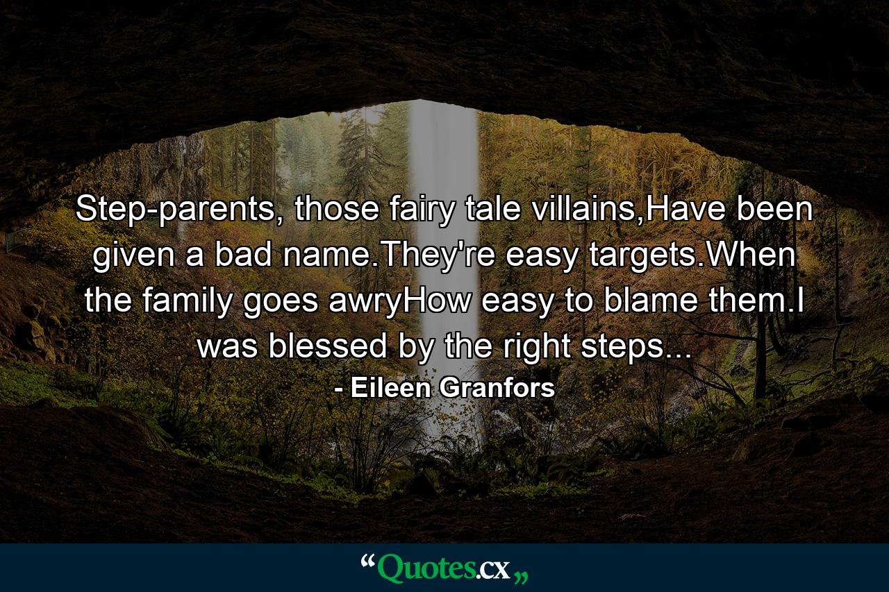 Step-parents, those fairy tale villains,Have been given a bad name.They're easy targets.When the family goes awryHow easy to blame them.I was blessed by the right steps... - Quote by Eileen Granfors