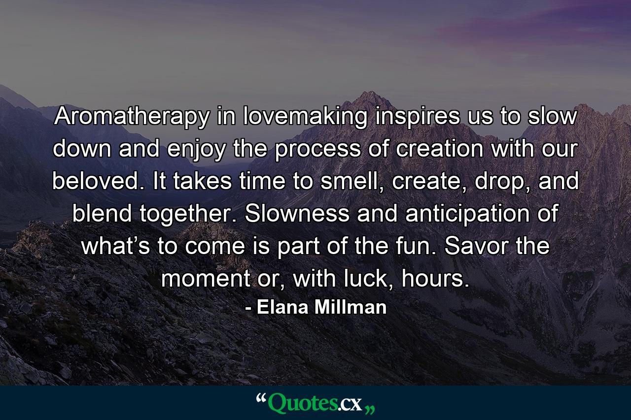 Aromatherapy in lovemaking inspires us to slow down and enjoy the process of creation with our beloved. It takes time to smell, create, drop, and blend together. Slowness and anticipation of what’s to come is part of the fun. Savor the moment or, with luck, hours. - Quote by Elana Millman