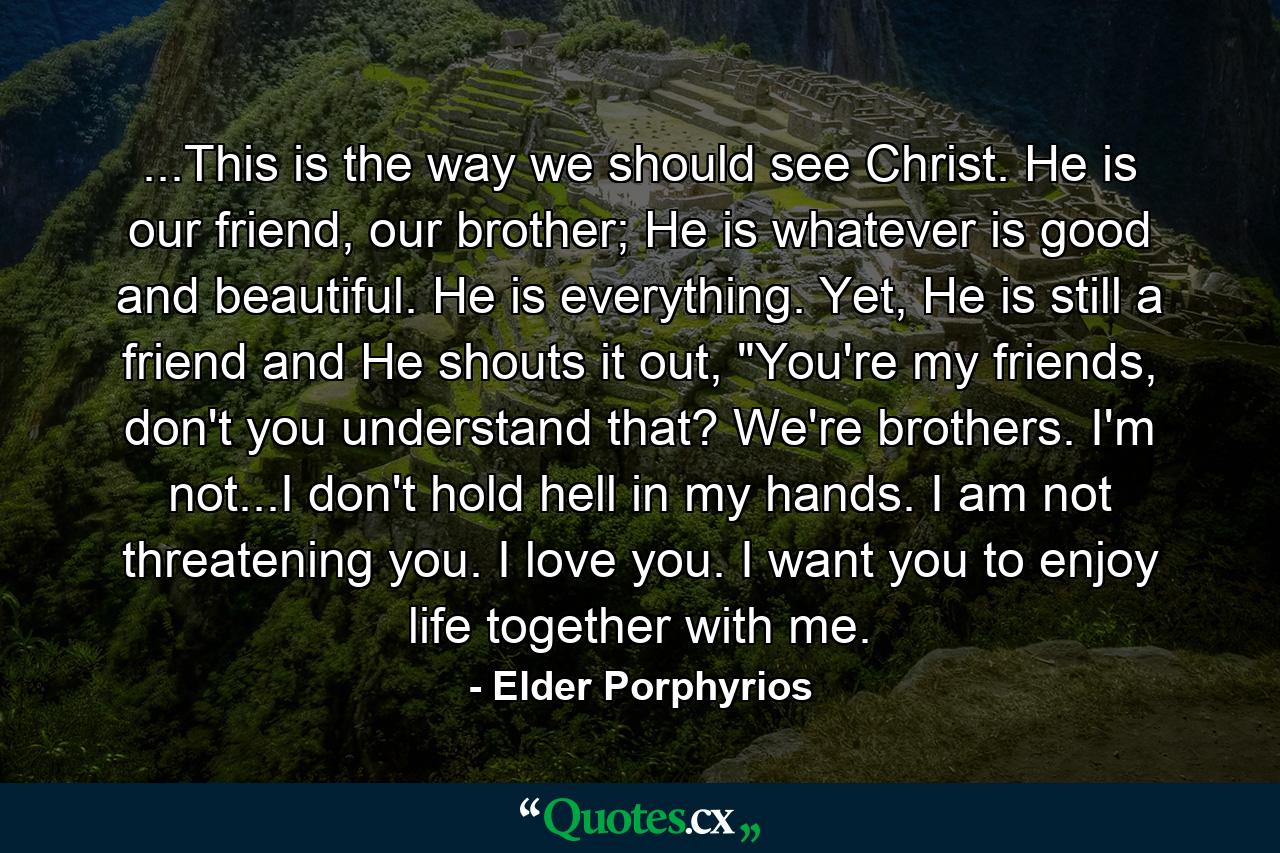 ...This is the way we should see Christ. He is our friend, our brother; He is whatever is good and beautiful. He is everything. Yet, He is still a friend and He shouts it out, 