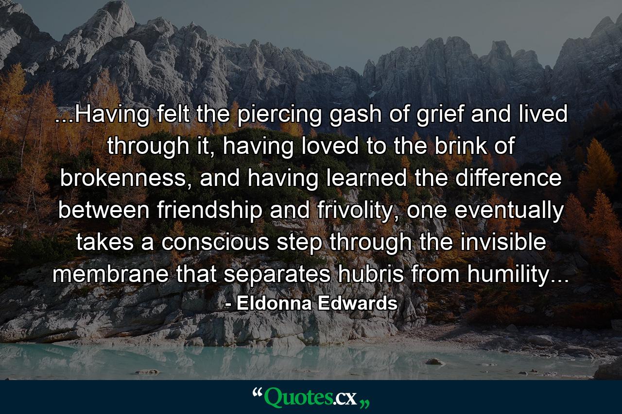 ...Having felt the piercing gash of grief and lived through it, having loved to the brink of brokenness, and having learned the difference between friendship and frivolity, one eventually takes a conscious step through the invisible membrane that separates hubris from humility... - Quote by Eldonna Edwards