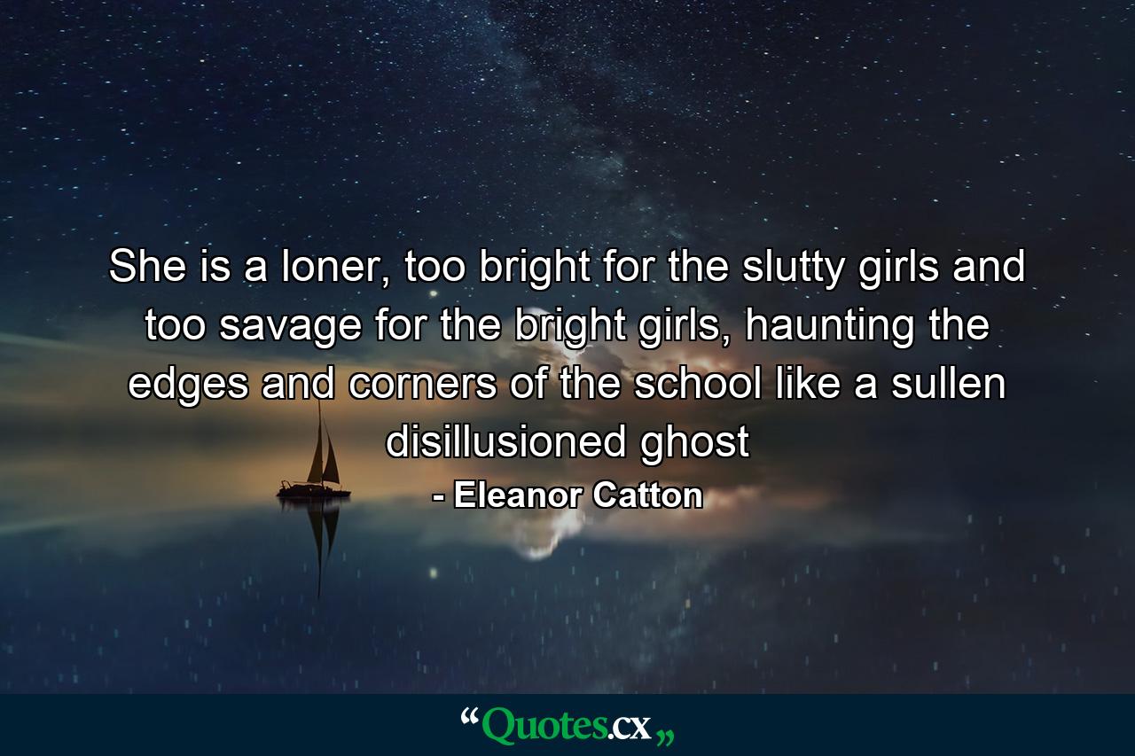 She is a loner, too bright for the slutty girls and too savage for the bright girls, haunting the edges and corners of the school like a sullen disillusioned ghost - Quote by Eleanor Catton