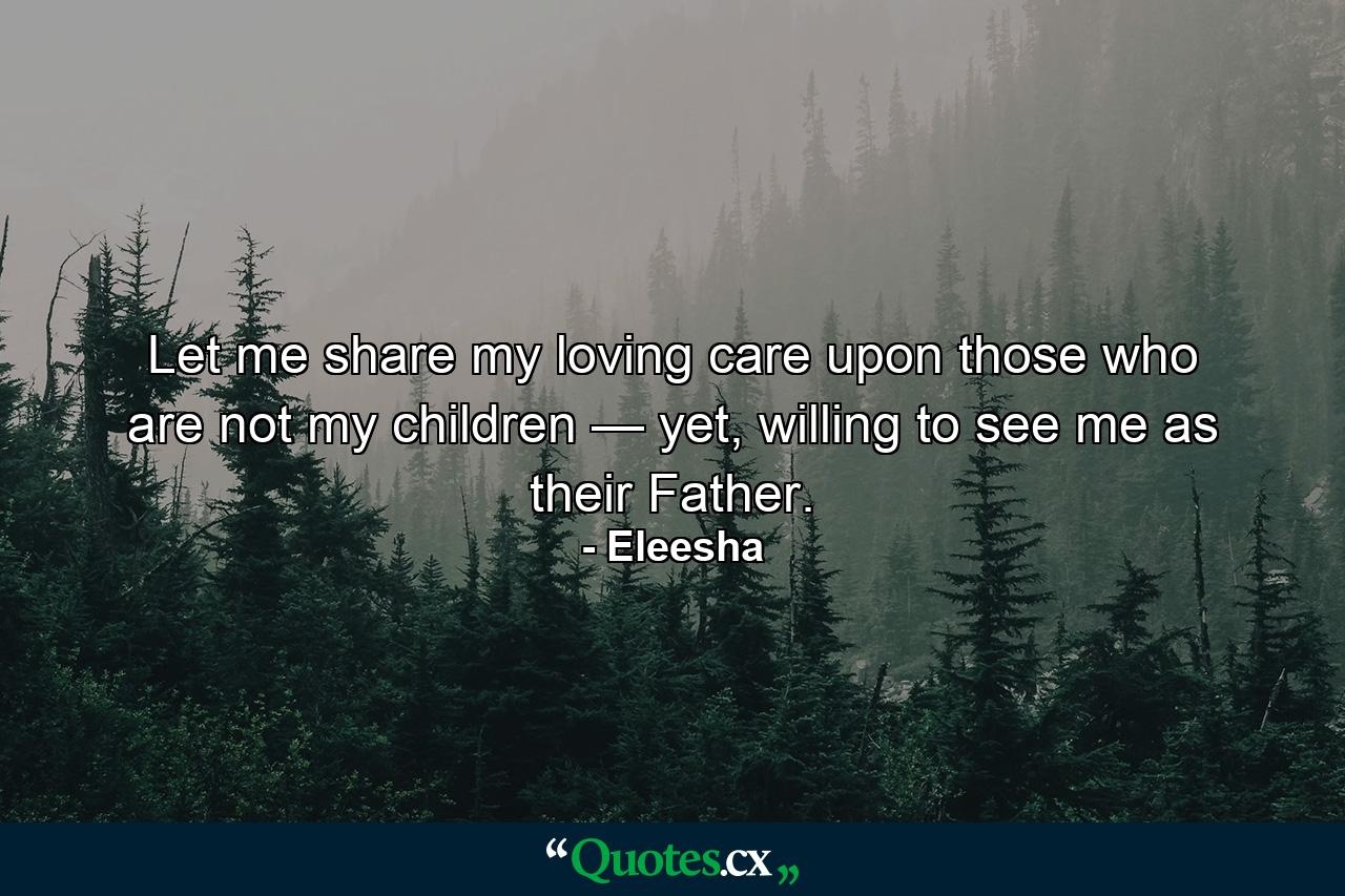 Let me share my loving care upon those who are not my children — yet, willing to see me as their Father. - Quote by Eleesha