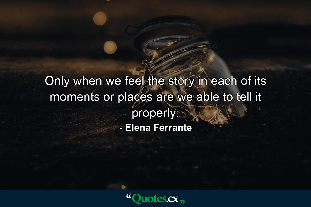 Only when we feel the story in each of its moments or places are we able to tell it properly. - Quote by Elena Ferrante