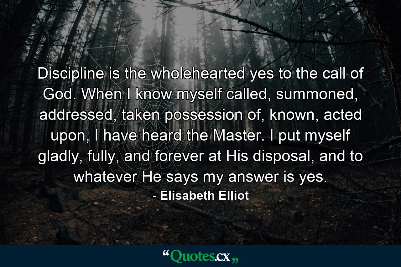 Discipline is the wholehearted yes to the call of God. When I know myself called, summoned, addressed, taken possession of, known, acted upon, I have heard the Master. I put myself gladly, fully, and forever at His disposal, and to whatever He says my answer is yes. - Quote by Elisabeth Elliot