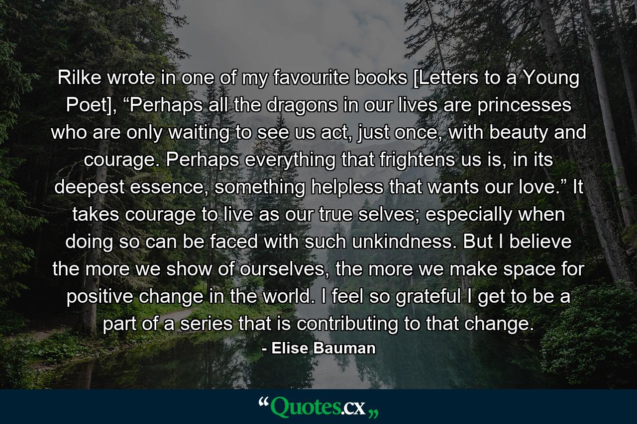 Rilke wrote in one of my favourite books [Letters to a Young Poet], “Perhaps all the dragons in our lives are princesses who are only waiting to see us act, just once, with beauty and courage. Perhaps everything that frightens us is, in its deepest essence, something helpless that wants our love.” It takes courage to live as our true selves; especially when doing so can be faced with such unkindness. But I believe the more we show of ourselves, the more we make space for positive change in the world. I feel so grateful I get to be a part of a series that is contributing to that change. - Quote by Elise Bauman
