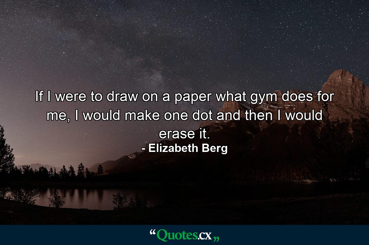 If I were to draw on a paper what gym does for me, I would make one dot and then I would erase it. - Quote by Elizabeth Berg