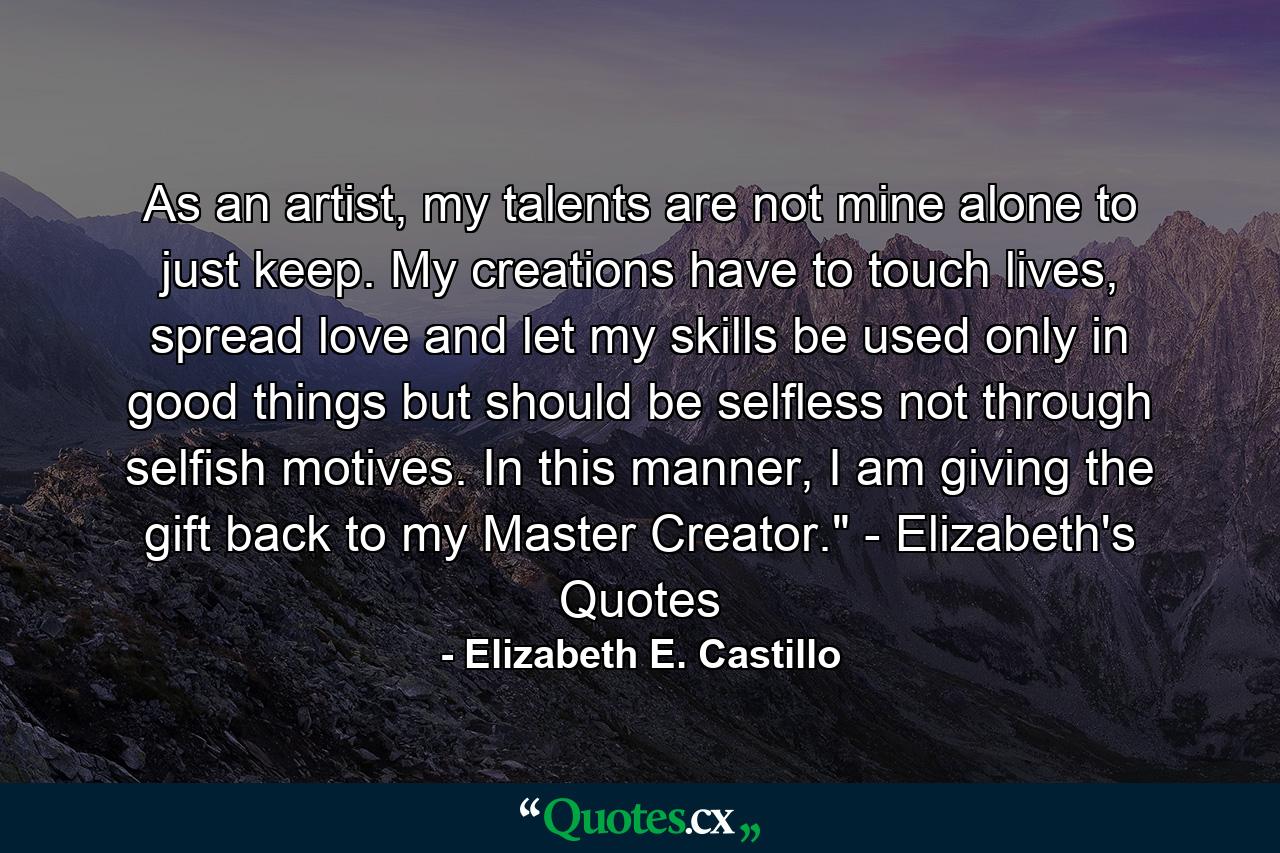 As an artist, my talents are not mine alone to just keep. My creations have to touch lives, spread love and let my skills be used only in good things but should be selfless not through selfish motives. In this manner, I am giving the gift back to my Master Creator.