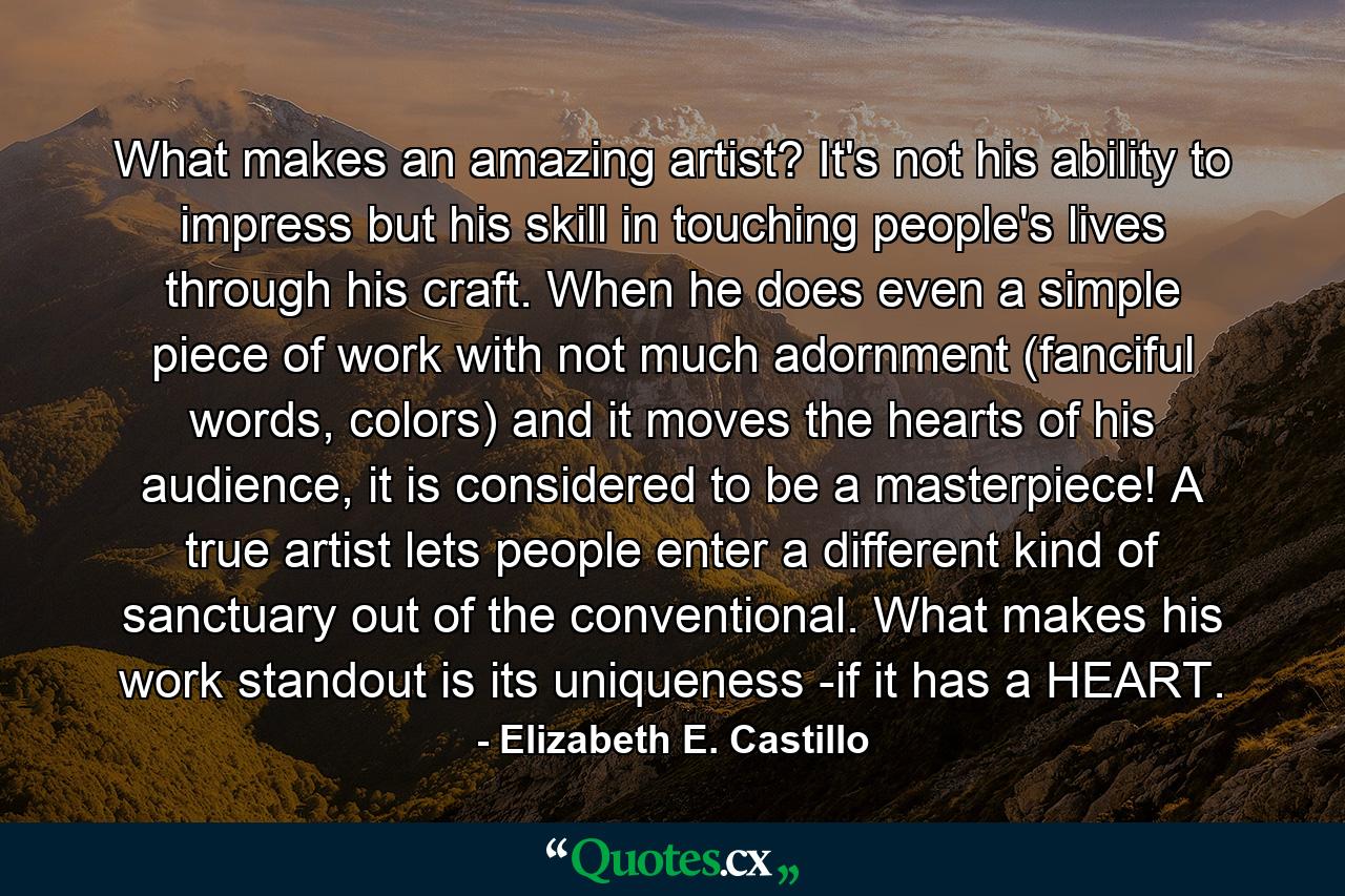 What makes an amazing artist? It's not his ability to impress but his skill in touching people's lives through his craft. When he does even a simple piece of work with not much adornment (fanciful words, colors) and it moves the hearts of his audience, it is considered to be a masterpiece! A true artist lets people enter a different kind of sanctuary out of the conventional. What makes his work standout is its uniqueness -if it has a HEART. - Quote by Elizabeth E. Castillo