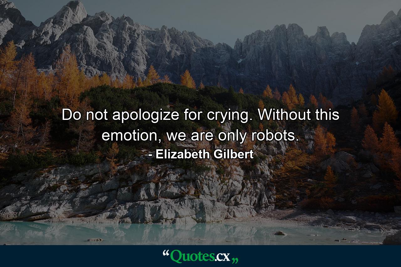 Do not apologize for crying. Without this emotion, we are only robots. - Quote by Elizabeth Gilbert