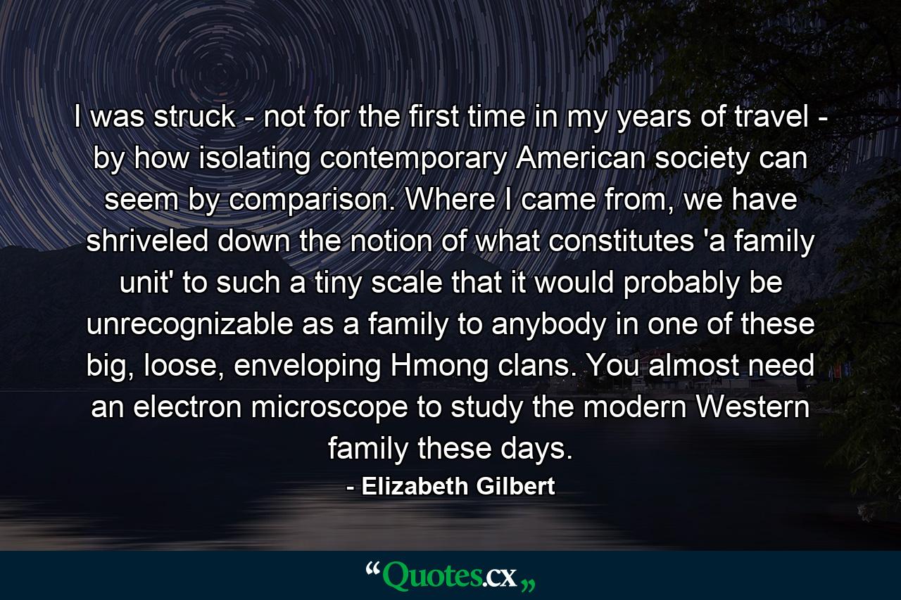 I was struck - not for the first time in my years of travel - by how isolating contemporary American society can seem by comparison. Where I came from, we have shriveled down the notion of what constitutes 'a family unit' to such a tiny scale that it would probably be unrecognizable as a family to anybody in one of these big, loose, enveloping Hmong clans. You almost need an electron microscope to study the modern Western family these days. - Quote by Elizabeth Gilbert