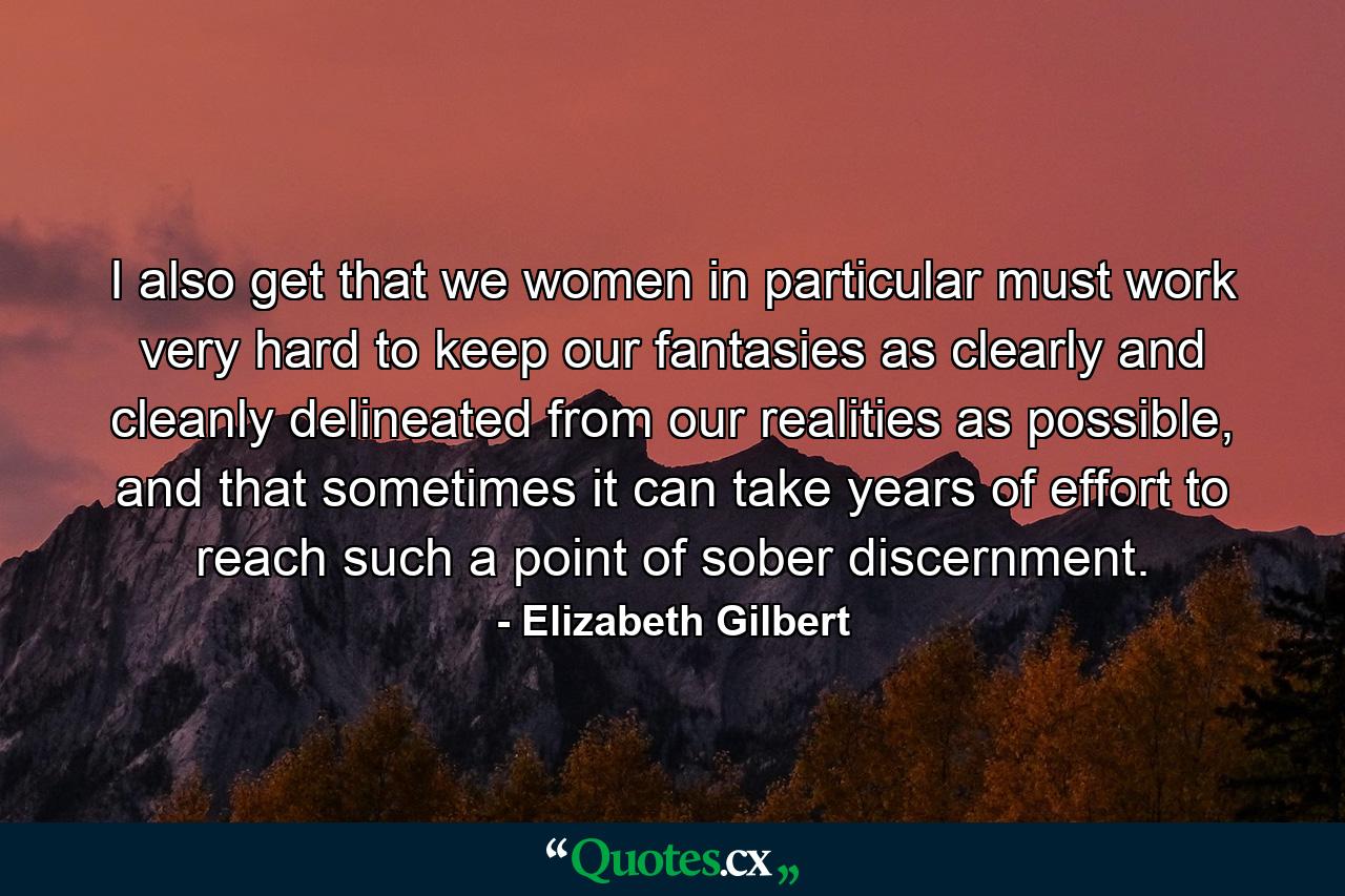 I also get that we women in particular must work very hard to keep our fantasies as clearly and cleanly delineated from our realities as possible, and that sometimes it can take years of effort to reach such a point of sober discernment. - Quote by Elizabeth Gilbert