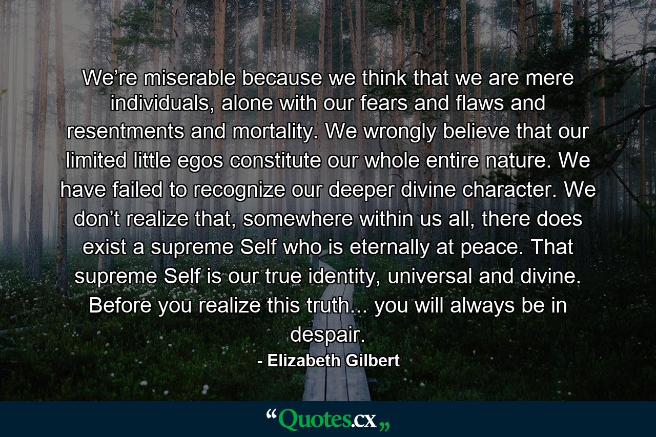 We’re miserable because we think that we are mere individuals, alone with our fears and flaws and resentments and mortality. We wrongly believe that our limited little egos constitute our whole entire nature. We have failed to recognize our deeper divine character. We don’t realize that, somewhere within us all, there does exist a supreme Self who is eternally at peace. That supreme Self is our true identity, universal and divine. Before you realize this truth... you will always be in despair. - Quote by Elizabeth Gilbert