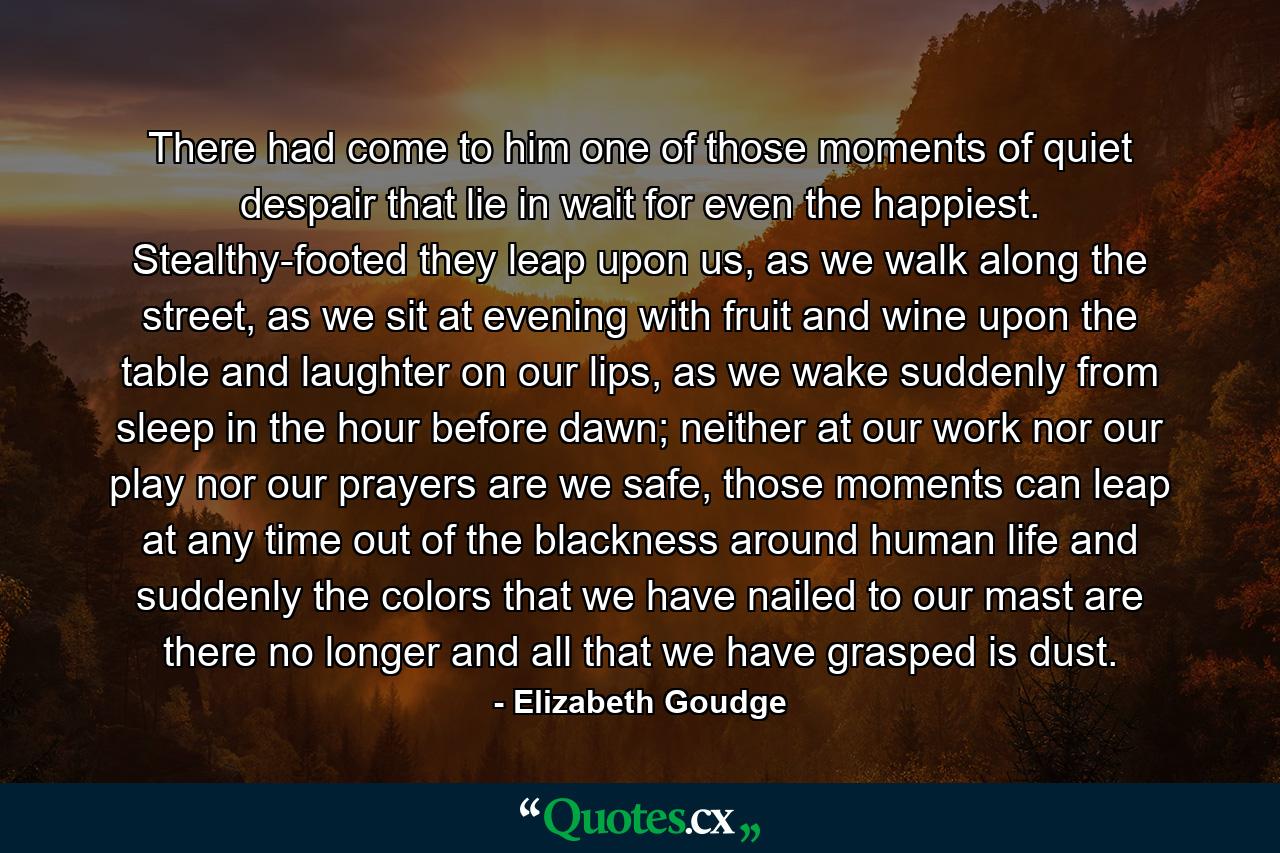 There had come to him one of those moments of quiet despair that lie in wait for even the happiest. Stealthy-footed they leap upon us, as we walk along the street, as we sit at evening with fruit and wine upon the table and laughter on our lips, as we wake suddenly from sleep in the hour before dawn; neither at our work nor our play nor our prayers are we safe, those moments can leap at any time out of the blackness around human life and suddenly the colors that we have nailed to our mast are there no longer and all that we have grasped is dust. - Quote by Elizabeth Goudge