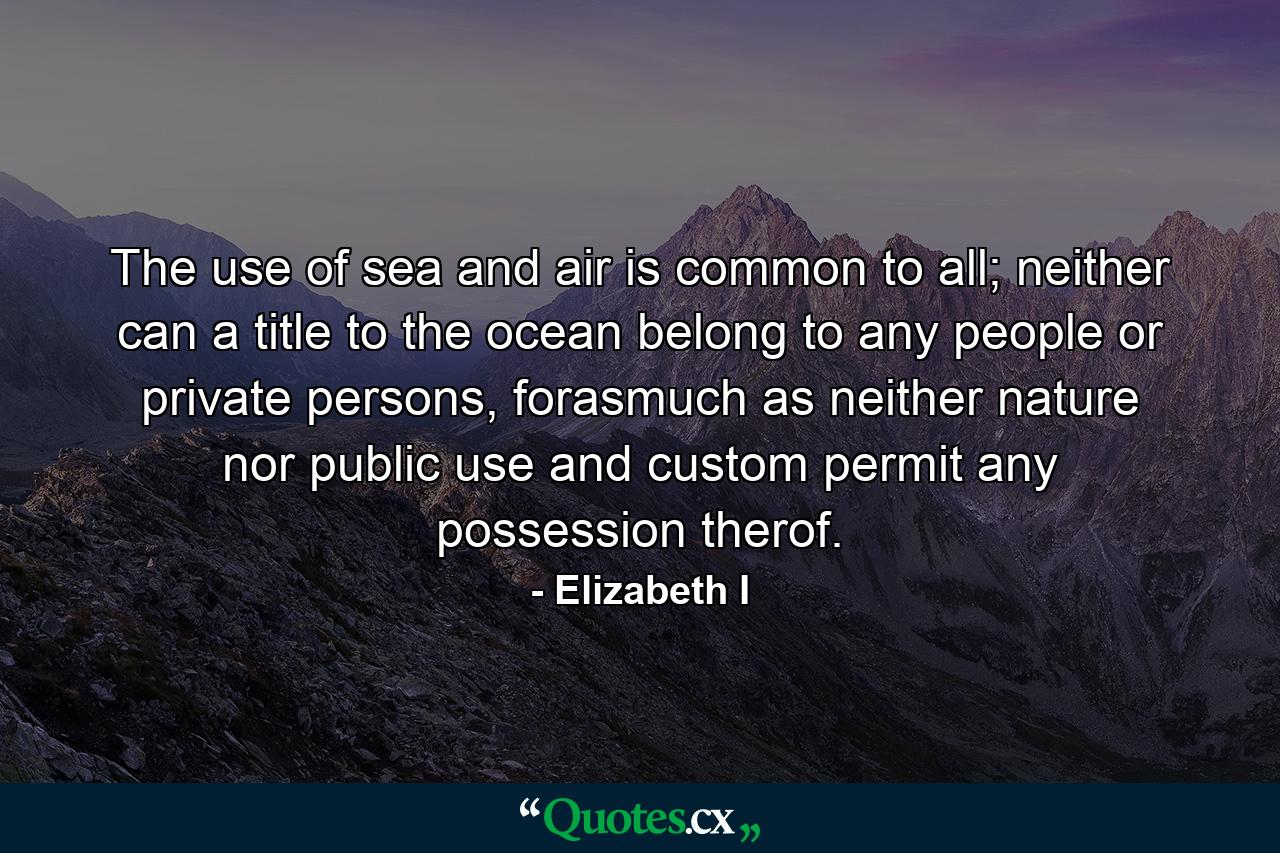 The use of sea and air is common to all; neither can a title to the ocean belong to any people or private persons, forasmuch as neither nature nor public use and custom permit any possession therof. - Quote by Elizabeth I