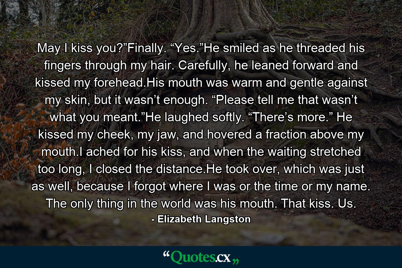 May I kiss you?”Finally. “Yes.”He smiled as he threaded his fingers through my hair. Carefully, he leaned forward and kissed my forehead.His mouth was warm and gentle against my skin, but it wasn’t enough. “Please tell me that wasn’t what you meant.”He laughed softly. “There’s more.” He kissed my cheek, my jaw, and hovered a fraction above my mouth.I ached for his kiss, and when the waiting stretched too long, I closed the distance.He took over, which was just as well, because I forgot where I was or the time or my name. The only thing in the world was his mouth. That kiss. Us. - Quote by Elizabeth Langston