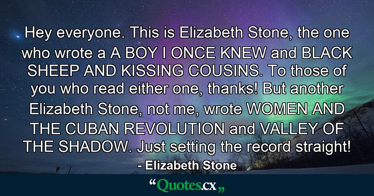 Hey everyone. This is Elizabeth Stone, the one who wrote a A BOY I ONCE KNEW and BLACK SHEEP AND KISSING COUSINS. To those of you who read either one, thanks! But another Elizabeth Stone, not me, wrote WOMEN AND THE CUBAN REVOLUTION and VALLEY OF THE SHADOW. Just setting the record straight! - Quote by Elizabeth Stone