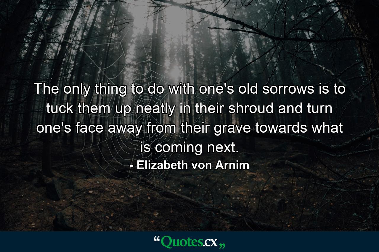 The only thing to do with one's old sorrows is to tuck them up neatly in their shroud and turn one's face away from their grave towards what is coming next. - Quote by Elizabeth von Arnim