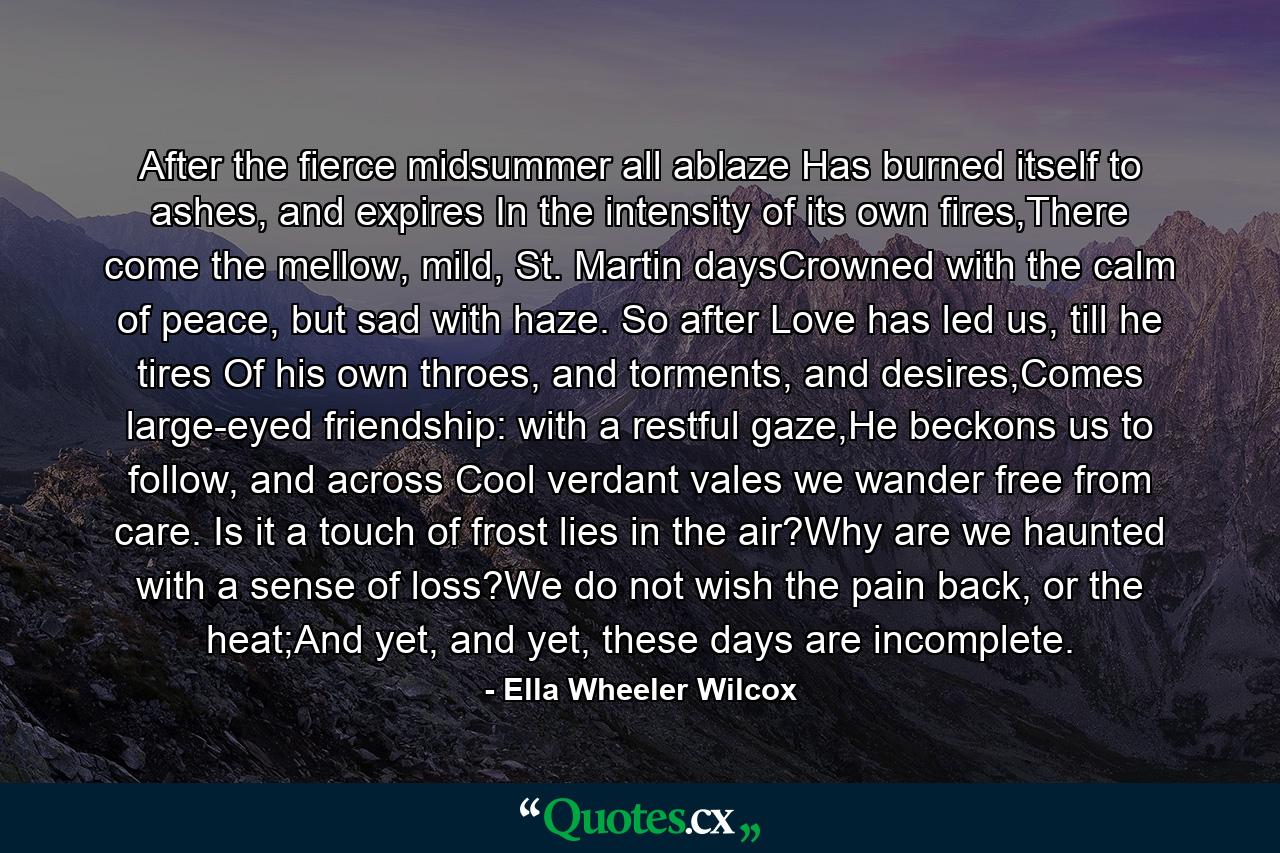 After the fierce midsummer all ablaze Has burned itself to ashes, and expires In the intensity of its own fires,There come the mellow, mild, St. Martin daysCrowned with the calm of peace, but sad with haze. So after Love has led us, till he tires Of his own throes, and torments, and desires,Comes large-eyed friendship: with a restful gaze,He beckons us to follow, and across Cool verdant vales we wander free from care. Is it a touch of frost lies in the air?Why are we haunted with a sense of loss?We do not wish the pain back, or the heat;And yet, and yet, these days are incomplete. - Quote by Ella Wheeler Wilcox