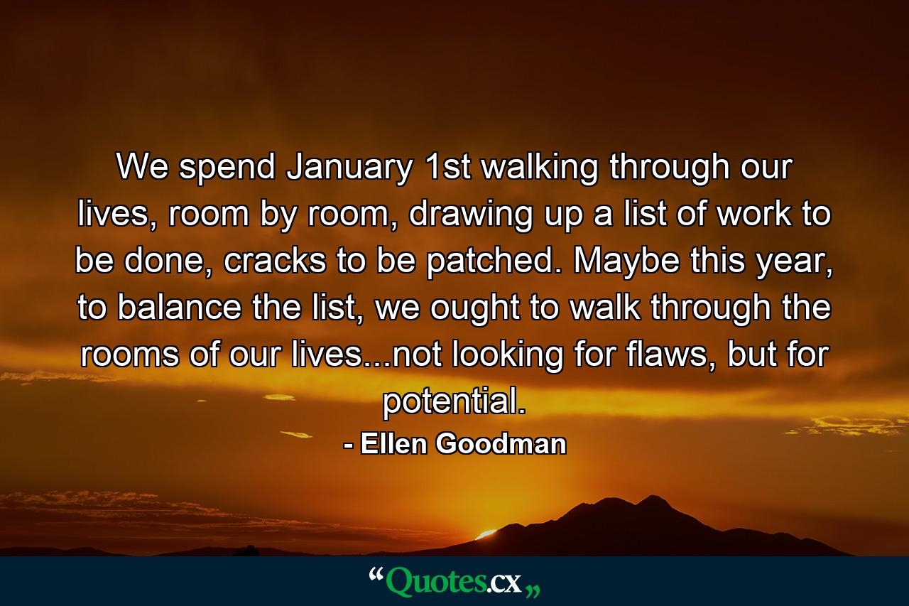 We spend January 1st walking through our lives, room by room, drawing up a list of work to be done, cracks to be patched. Maybe this year, to balance the list, we ought to walk through the rooms of our lives...not looking for flaws, but for potential. - Quote by Ellen Goodman