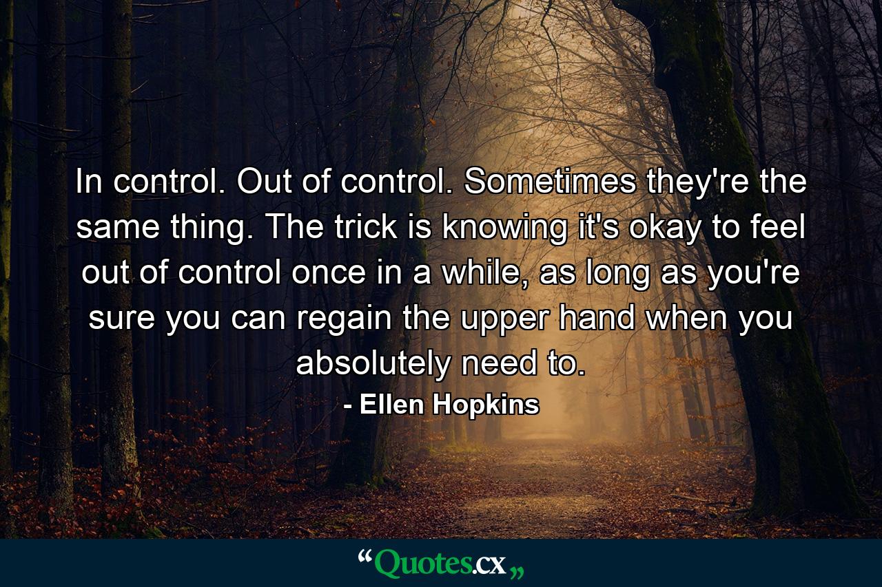 In control. Out of control. Sometimes they're the same thing. The trick is knowing it's okay to feel out of control once in a while, as long as you're sure you can regain the upper hand when you absolutely need to. - Quote by Ellen Hopkins