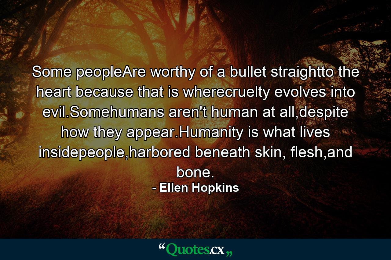 Some peopleAre worthy of a bullet straightto the heart because that is wherecruelty evolves into evil.Somehumans aren't human at all,despite how they appear.Humanity is what lives insidepeople,harbored beneath skin, flesh,and bone. - Quote by Ellen Hopkins