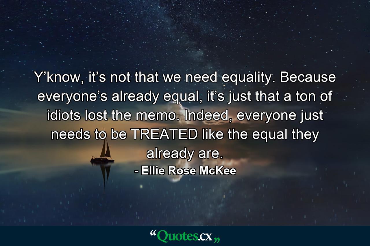 Y’know, it’s not that we need equality. Because everyone’s already equal, it’s just that a ton of idiots lost the memo. Indeed, everyone just needs to be TREATED like the equal they already are. - Quote by Ellie Rose McKee