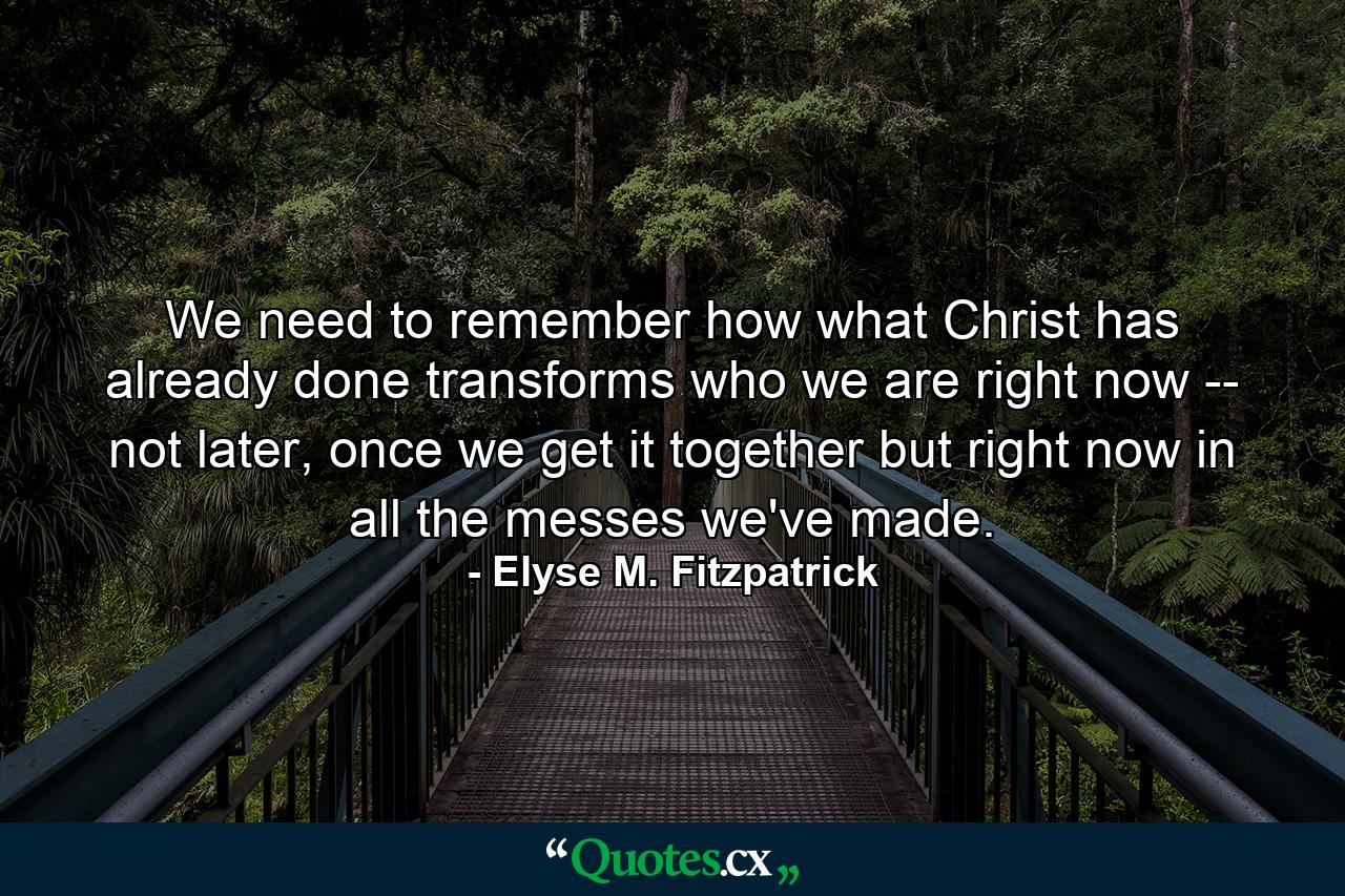 We need to remember how what Christ has already done transforms who we are right now -- not later, once we get it together but right now in all the messes we've made. - Quote by Elyse M. Fitzpatrick