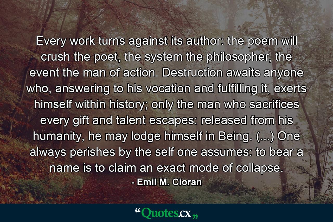 Every work turns against its author: the poem will crush the poet, the system the philosopher, the event the man of action. Destruction awaits anyone who, answering to his vocation and fulfilling it, exerts himself within history; only the man who sacrifices every gift and talent escapes: released from his humanity, he may lodge himself in Being. (...) One always perishes by the self one assumes: to bear a name is to claim an exact mode of collapse. - Quote by Emil M. Cioran