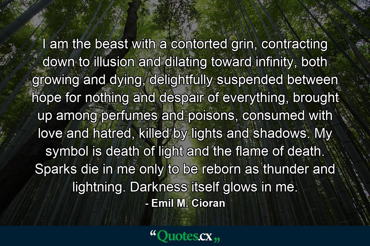 I am the beast with a contorted grin, contracting down to illusion and dilating toward infinity, both growing and dying, delightfully suspended between hope for nothing and despair of everything, brought up among perfumes and poisons, consumed with love and hatred, killed by lights and shadows. My symbol is death of light and the flame of death. Sparks die in me only to be reborn as thunder and lightning. Darkness itself glows in me. - Quote by Emil M. Cioran