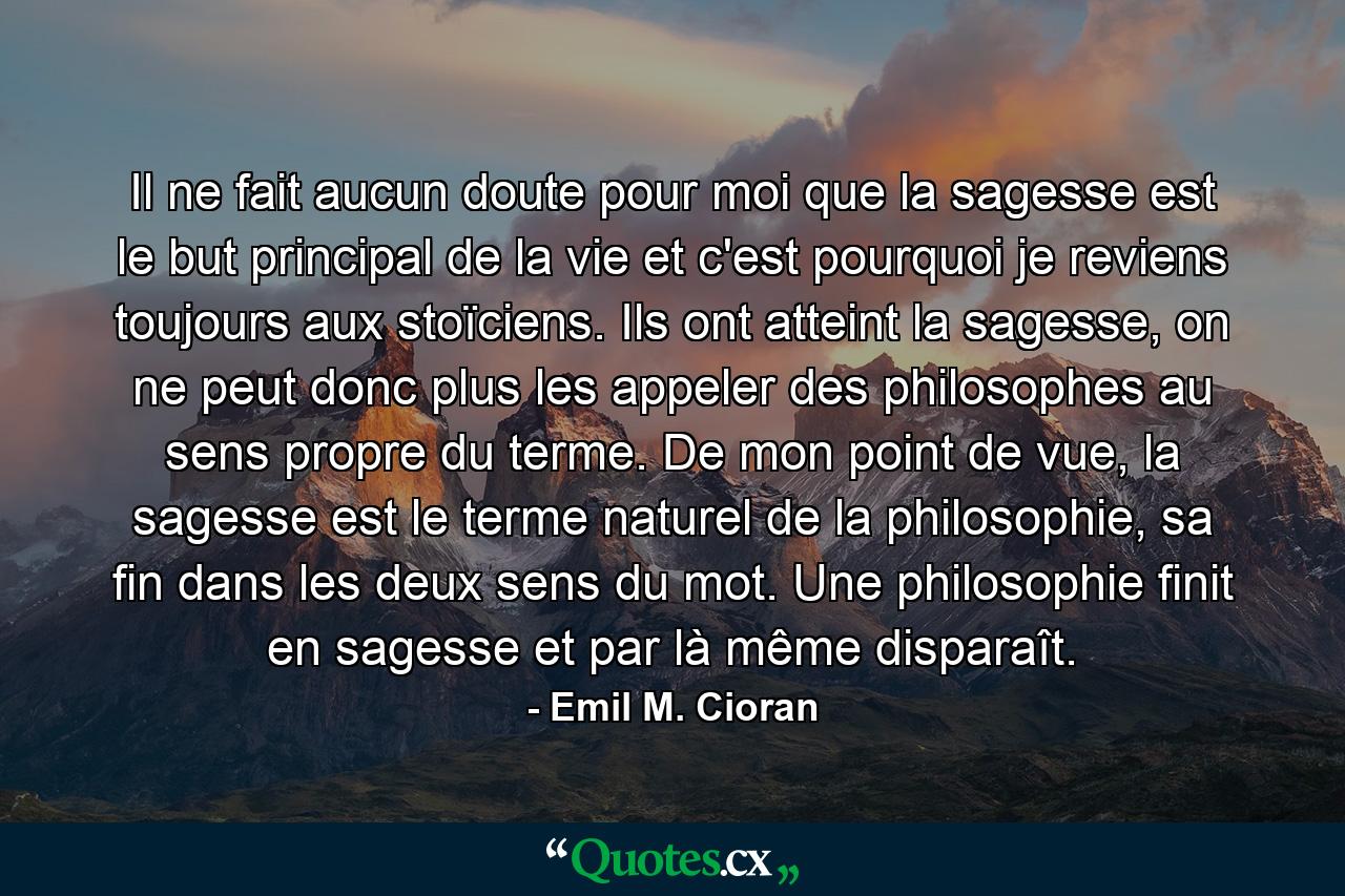 Il ne fait aucun doute pour moi que la sagesse est le but principal de la vie et c'est pourquoi je reviens toujours aux stoïciens. Ils ont atteint la sagesse, on ne peut donc plus les appeler des philosophes au sens propre du terme. De mon point de vue, la sagesse est le terme naturel de la philosophie, sa fin dans les deux sens du mot. Une philosophie finit en sagesse et par là même disparaît. - Quote by Emil M. Cioran