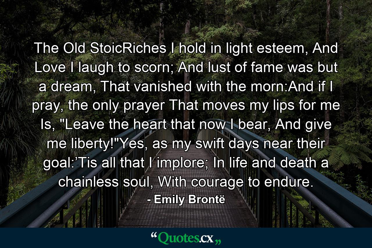 The Old StoicRiches I hold in light esteem, And Love I laugh to scorn; And lust of fame was but a dream, That vanished with the morn:And if I pray, the only prayer That moves my lips for me Is, 