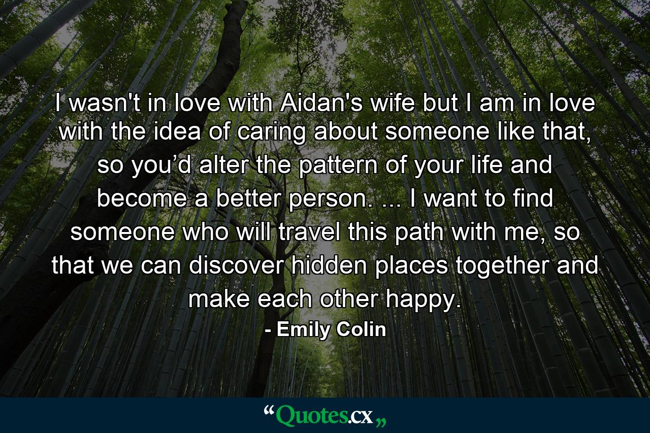 I wasn't in love with Aidan's wife but I am in love with the idea of caring about someone like that, so you’d alter the pattern of your life and become a better person. ... I want to find someone who will travel this path with me, so that we can discover hidden places together and make each other happy. - Quote by Emily Colin