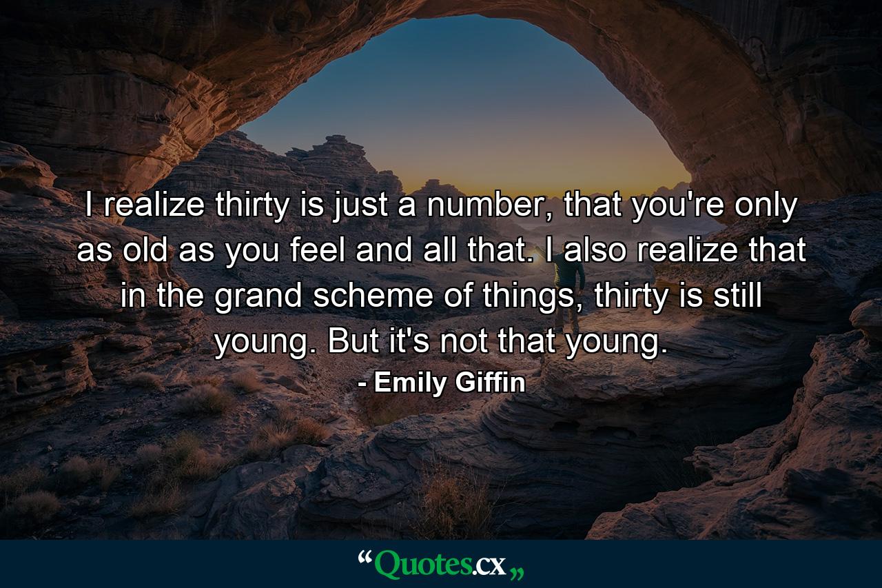 I realize thirty is just a number, that you're only as old as you feel and all that. I also realize that in the grand scheme of things, thirty is still young. But it's not that young. - Quote by Emily Giffin