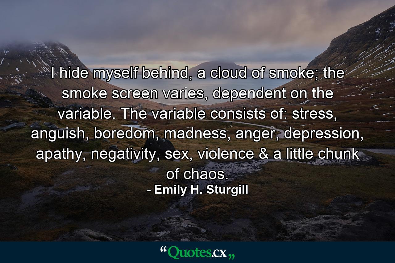 I hide myself behind, a cloud of smoke; the smoke screen varies, dependent on the variable. The variable consists of: stress, anguish, boredom, madness, anger, depression, apathy, negativity, sex, violence & a little chunk of chaos. - Quote by Emily H. Sturgill