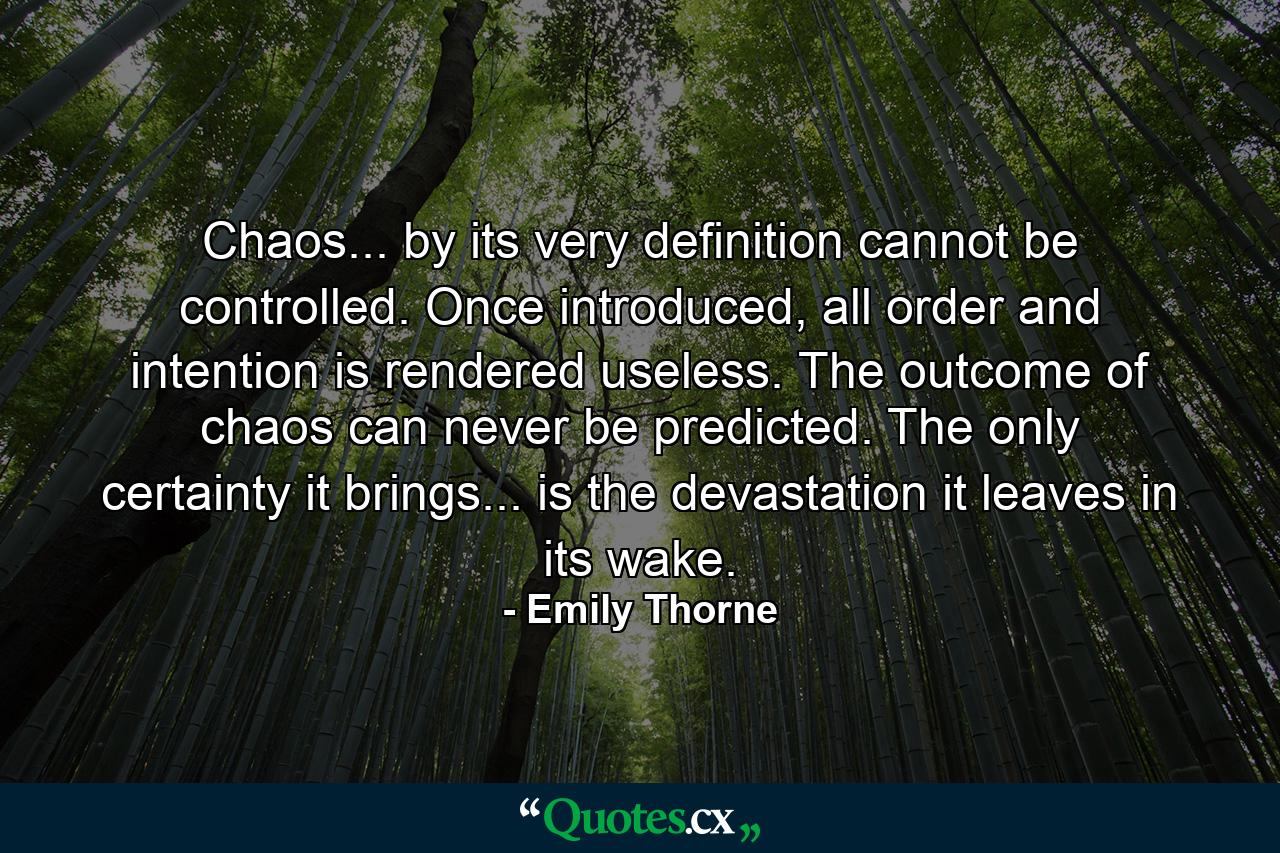 Chaos... by its very definition cannot be controlled. Once introduced, all order and intention is rendered useless. The outcome of chaos can never be predicted. The only certainty it brings... is the devastation it leaves in its wake. - Quote by Emily Thorne