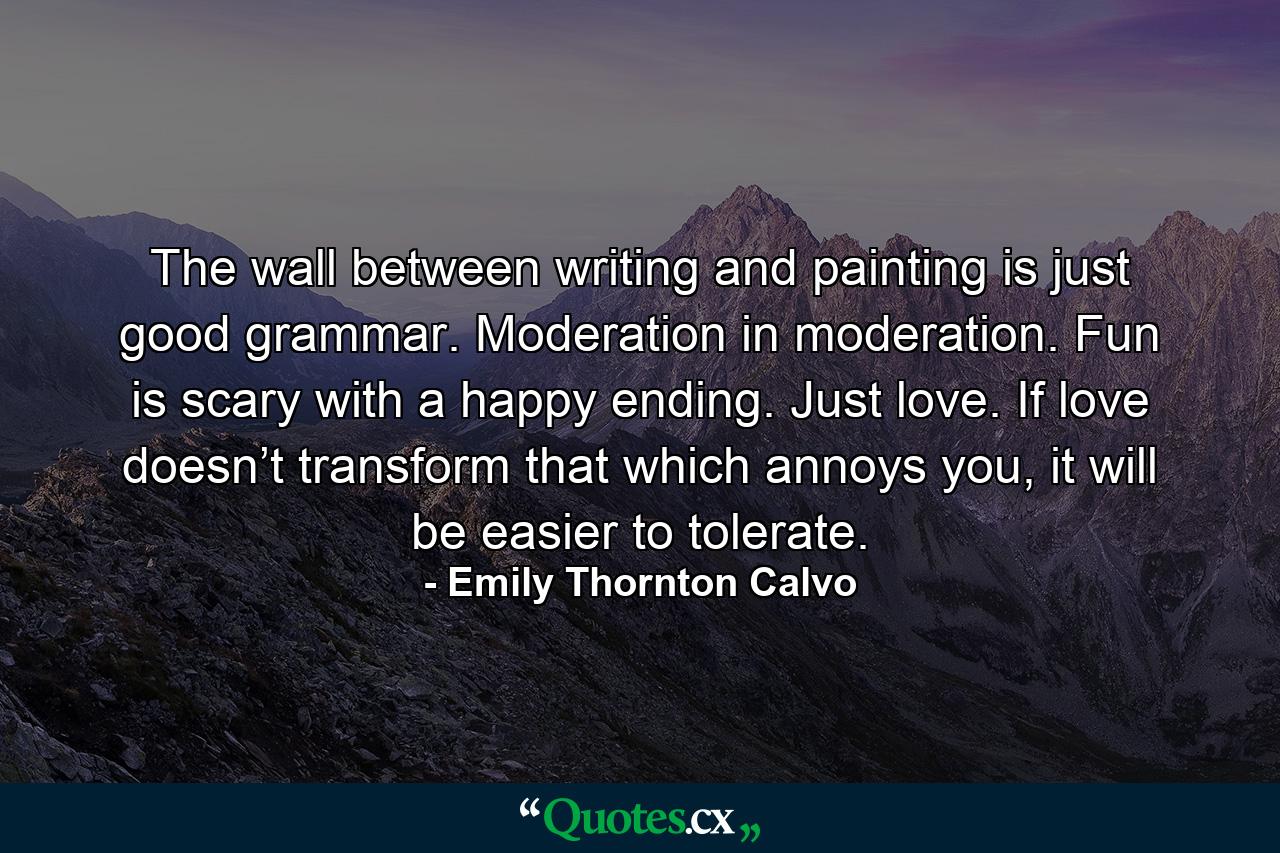 The wall between writing and painting is just good grammar. Moderation in moderation. Fun is scary with a happy ending. Just love. If love doesn’t transform that which annoys you, it will be easier to tolerate. - Quote by Emily Thornton Calvo