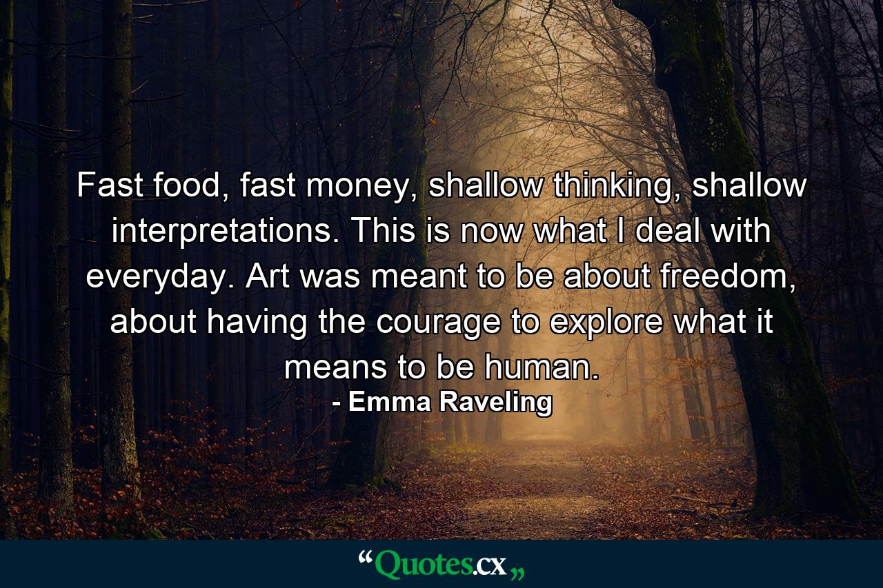 Fast food, fast money, shallow thinking, shallow interpretations. This is now what I deal with everyday. Art was meant to be about freedom, about having the courage to explore what it means to be human. - Quote by Emma Raveling