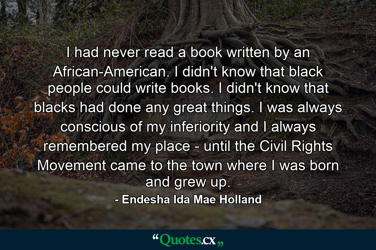 I had never read a book written by an African-American. I didn't know that black people could write books. I didn't know that blacks had done any great things. I was always conscious of my inferiority and I always remembered my place - until the Civil Rights Movement came to the town where I was born and grew up. - Quote by Endesha Ida Mae Holland