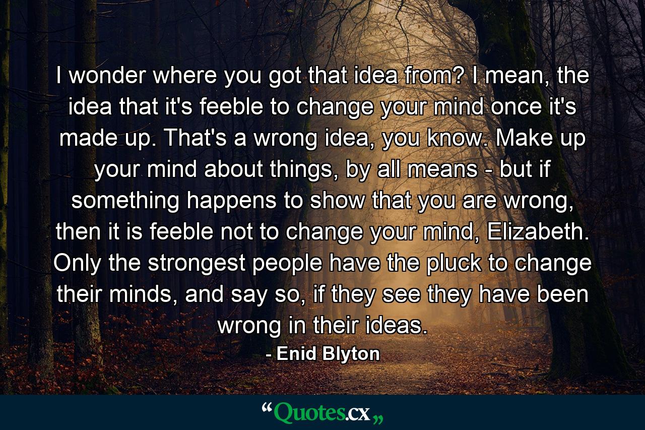 I wonder where you got that idea from? I mean, the idea that it's feeble to change your mind once it's made up. That's a wrong idea, you know. Make up your mind about things, by all means - but if something happens to show that you are wrong, then it is feeble not to change your mind, Elizabeth. Only the strongest people have the pluck to change their minds, and say so, if they see they have been wrong in their ideas. - Quote by Enid Blyton