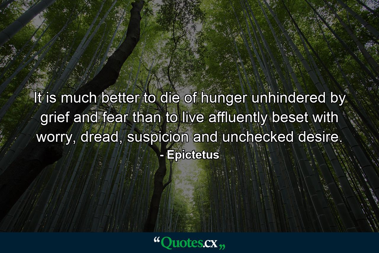 It is much better to die of hunger unhindered by grief and fear than to live affluently beset with worry, dread, suspicion and unchecked desire. - Quote by Epictetus