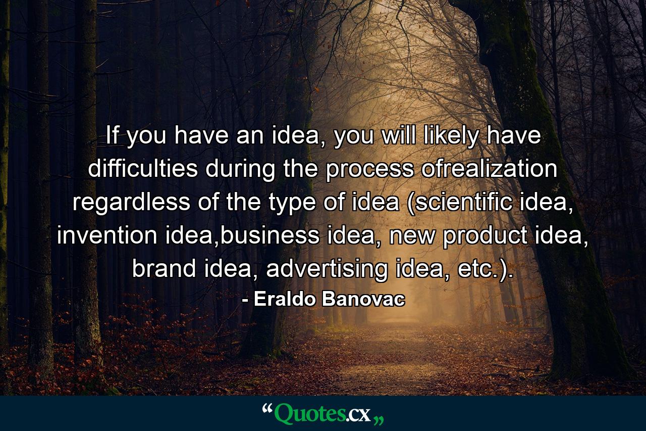 If you have an idea, you will likely have difficulties during the process ofrealization regardless of the type of idea (scientific idea, invention idea,business idea, new product idea, brand idea, advertising idea, etc.). - Quote by Eraldo Banovac