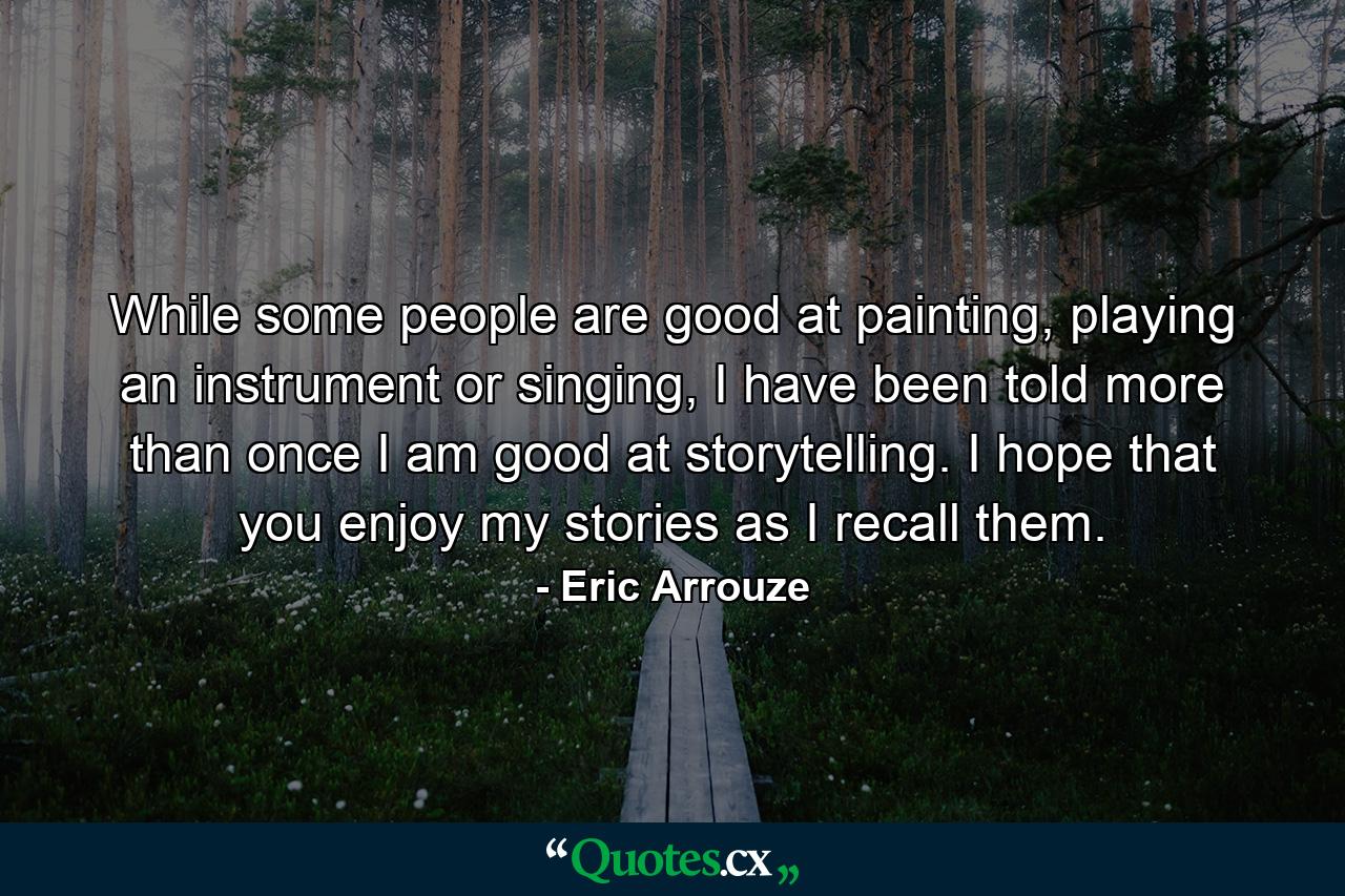 While some people are good at painting, playing an instrument or singing, I have been told more than once I am good at storytelling. I hope that you enjoy my stories as I recall them. - Quote by Eric Arrouze