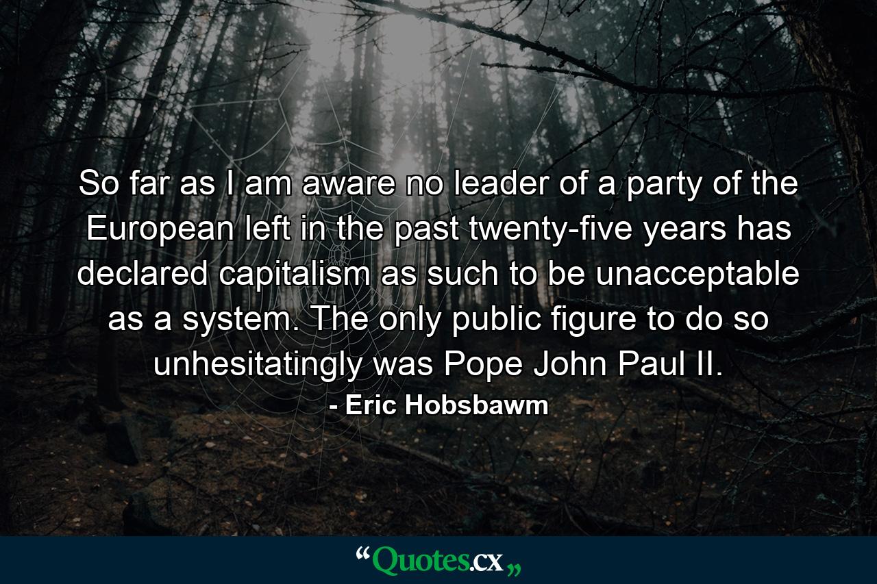 So far as I am aware no leader of a party of the European left in the past twenty-five years has declared capitalism as such to be unacceptable as a system. The only public figure to do so unhesitatingly was Pope John Paul II. - Quote by Eric Hobsbawm