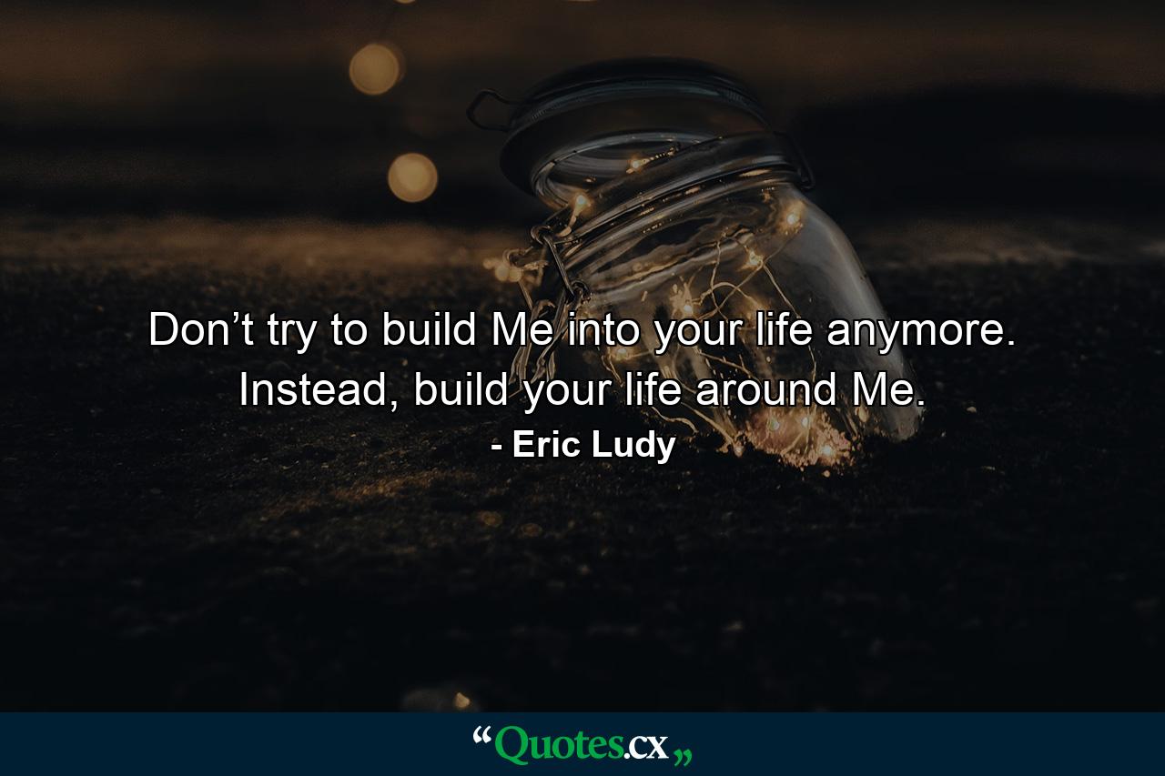 Don’t try to build Me into your life anymore. Instead, build your life around Me. - Quote by Eric Ludy