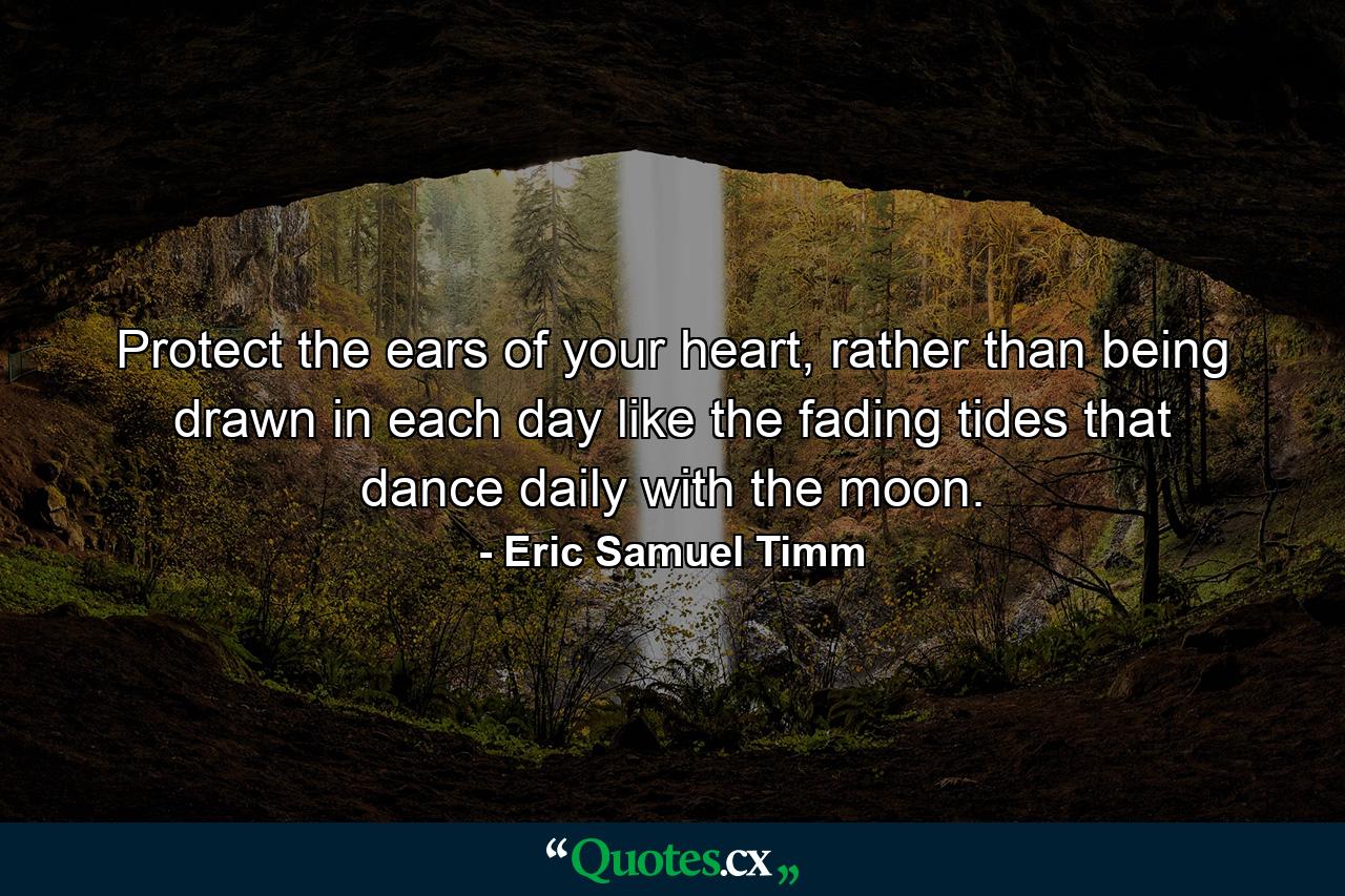 Protect the ears of your heart, rather than being drawn in each day like the fading tides that dance daily with the moon. - Quote by Eric Samuel Timm