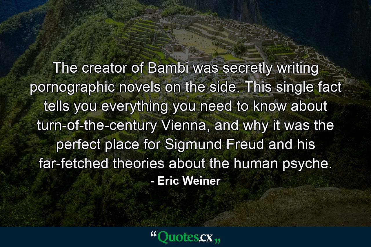 The creator of Bambi was secretly writing pornographic novels on the side. This single fact tells you everything you need to know about turn-of-the-century Vienna, and why it was the perfect place for Sigmund Freud and his far-fetched theories about the human psyche. - Quote by Eric Weiner