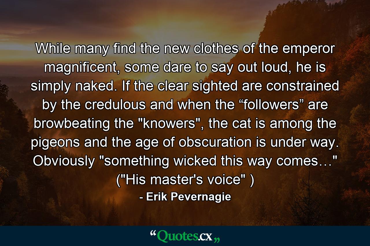 While many find the new clothes of the emperor magnificent, some dare to say out loud, he is simply naked. If the clear sighted are constrained by the credulous and when the “followers” are browbeating the 