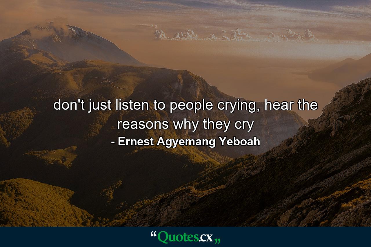 don't just listen to people crying, hear the reasons why they cry - Quote by Ernest Agyemang Yeboah