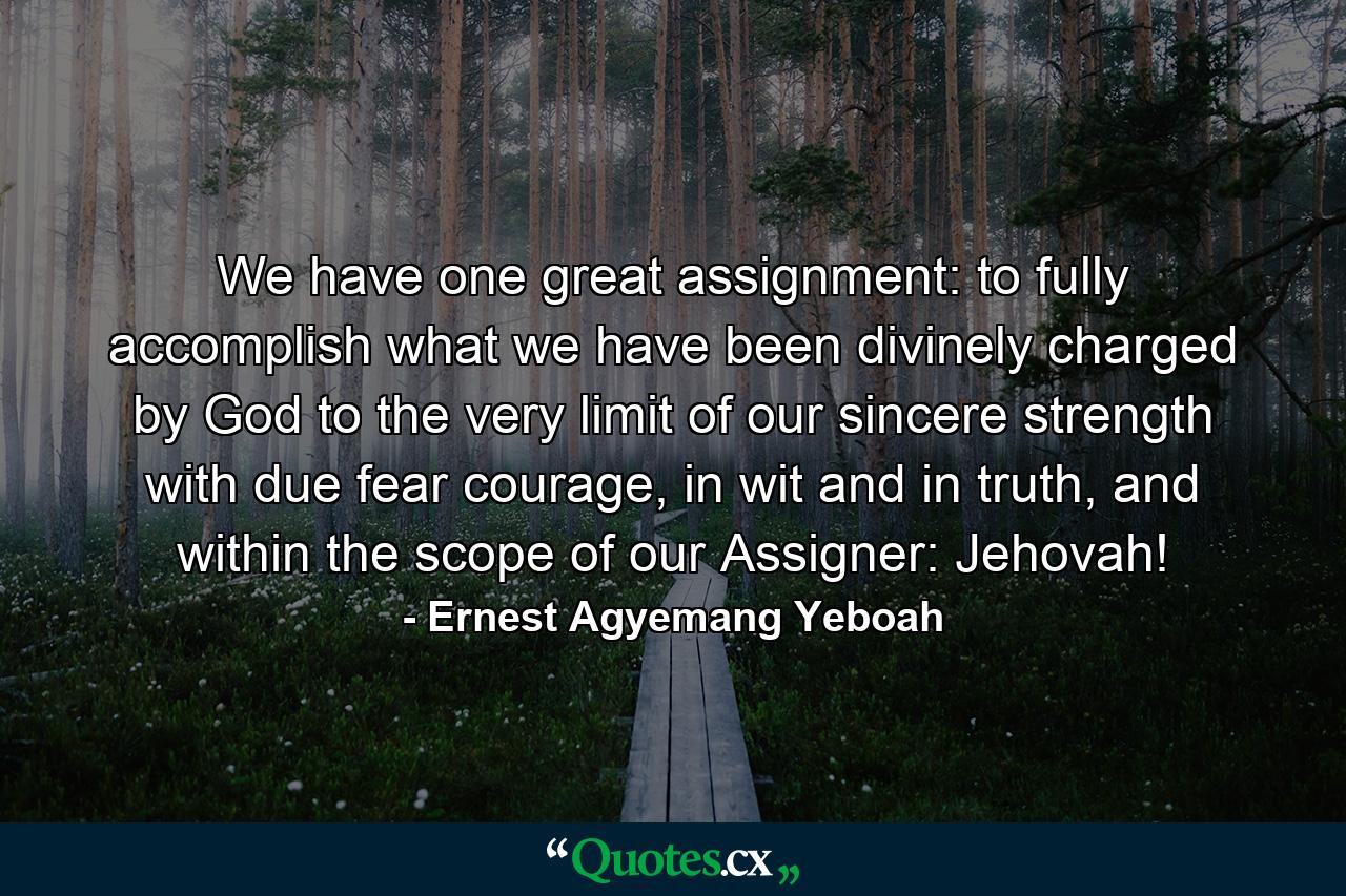 We have one great assignment: to fully accomplish what we have been divinely charged by God to the very limit of our sincere strength with due fear courage, in wit and in truth, and within the scope of our Assigner: Jehovah! - Quote by Ernest Agyemang Yeboah