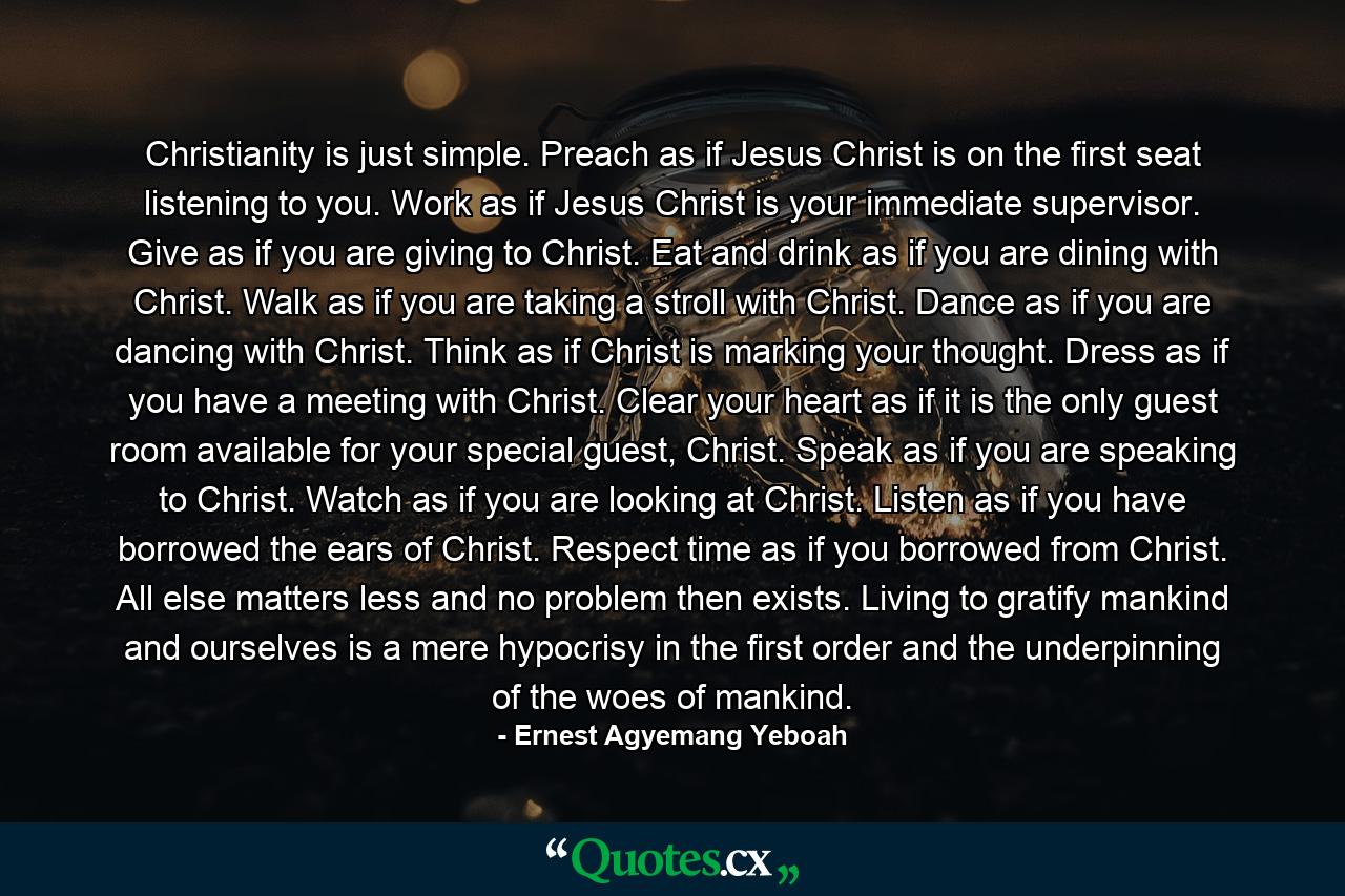 Christianity is just simple. Preach as if Jesus Christ is on the first seat listening to you. Work as if Jesus Christ is your immediate supervisor. Give as if you are giving to Christ. Eat and drink as if you are dining with Christ. Walk as if you are taking a stroll with Christ. Dance as if you are dancing with Christ. Think as if Christ is marking your thought. Dress as if you have a meeting with Christ. Clear your heart as if it is the only guest room available for your special guest, Christ. Speak as if you are speaking to Christ. Watch as if you are looking at Christ. Listen as if you have borrowed the ears of Christ. Respect time as if you borrowed from Christ. All else matters less and no problem then exists. Living to gratify mankind and ourselves is a mere hypocrisy in the first order and the underpinning of the woes of mankind. - Quote by Ernest Agyemang Yeboah